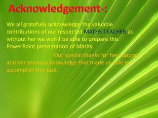 We all gratefully acknowledge the valuable
contributions of our respected MATHS TEACHER as
without her we won`t be able to prepare this
PowerPoint presentation of Maths.
                    Our special thanks for her support
and her precious knowledge that made us able to
accomplish this task.
 