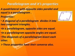 A quadrilateral with opposite sides parallel and
equal is a parallelogram .
Properties:-
• A diagonal of a parallelogram divides it into
two congruent triangles.
•In a parallelogram, opposite sides are equal.
•In a parallelogram opposite angles are equal.
•The diagonals of a parallelogram bisect each
other.
These properties have their converse also.
 