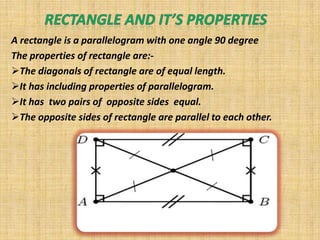 A rectangle is a parallelogram with one angle 90 degree
The properties of rectangle are:-
The diagonals of rectangle are of equal length.
It has including properties of parallelogram.
It has two pairs of opposite sides equal.
The opposite sides of rectangle are parallel to each other.
 