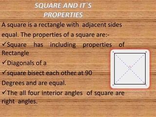 A square is a rectangle with adjacent sides
equal. The properties of a square are:-
Square has including properties of
Rectangle
Diagonals of a
square bisect each other at 90
Degrees and are equal.
The all four interior angles of square are
right angles.
 