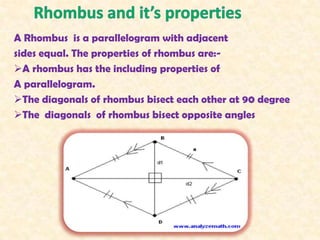 A Rhombus is a parallelogram with adjacent
sides equal. The properties of rhombus are:-
A rhombus has the including properties of
A parallelogram.
The diagonals of rhombus bisect each other at 90 degree
The diagonals of rhombus bisect opposite angles
 