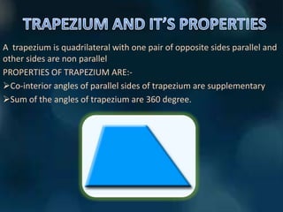 A trapezium is quadrilateral with one pair of opposite sides parallel and
other sides are non parallel
PROPERTIES OF TRAPEZIUM ARE:-
Co-interior angles of parallel sides of trapezium are supplementary
Sum of the angles of trapezium are 360 degree.
 