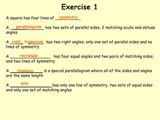Exercise 1
A square has four lines of __________
A _____ has two sets of parallel sides, 2 matching acute and obtuse
angles
A _ _ has two right angles, only one set of parallel sides and no
lines of symmetry
A ________________ has four equal angles and two pairs of matching sides,
and two lines of symmetry
A _____________ is a special parallelogram where all of the sides and angles
are the same length
A ________________ has only one line of symmetry, two sets of equal sides
and only one set of matching angles
symmetry
parallelogram
right trapezium
rectangle
rhombus
kite
 