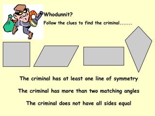 Whodunnit?
Follow the clues to find the criminal.......
The criminal has at least one line of symmetry
The criminal has more than two matching angles
The criminal does not have all sides equal
 