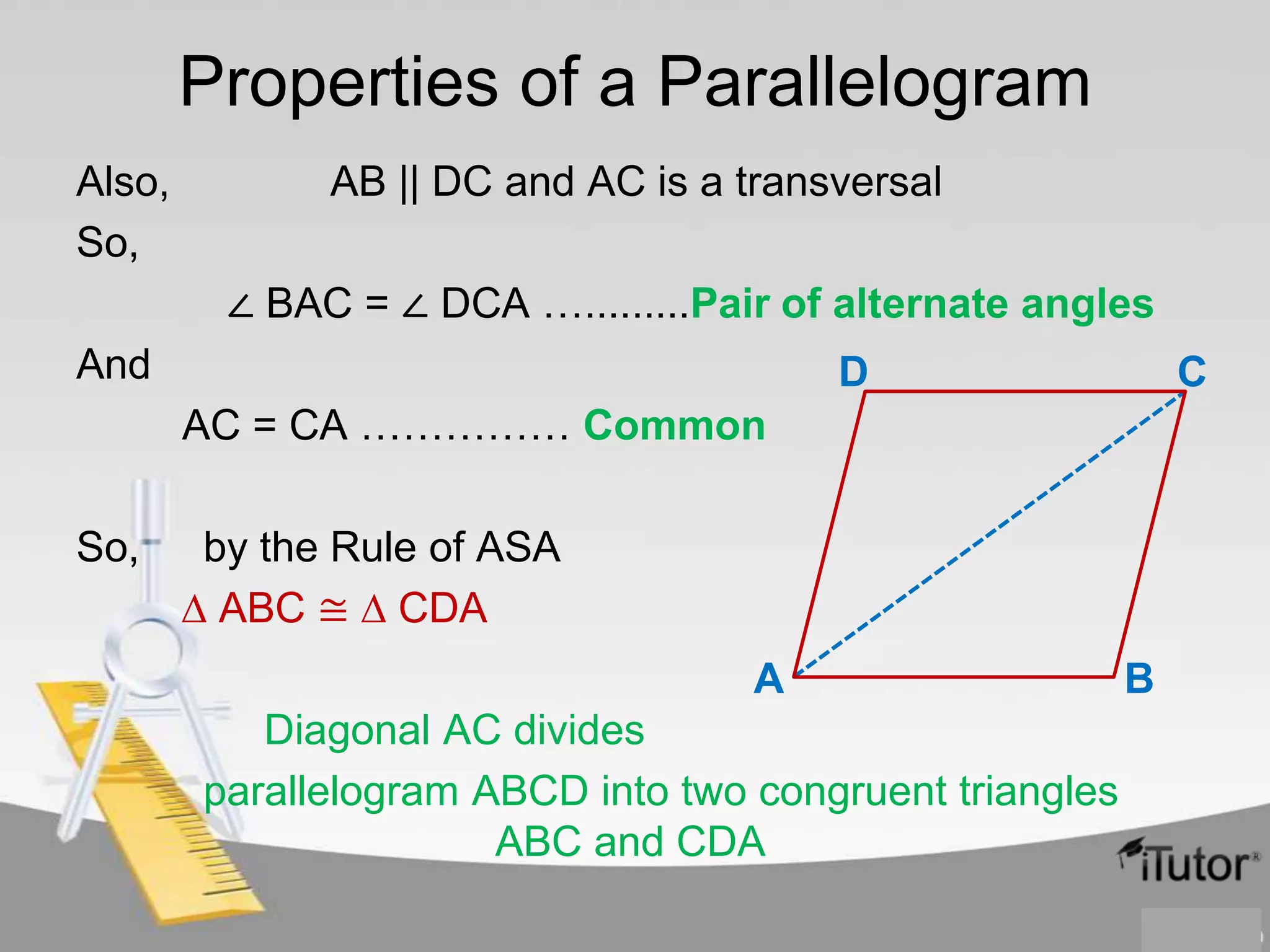 Properties of a Parallelogram
Also,
So,

AB || DC and AC is a transversal
∠ BAC = ∠ DCA ….........Pair of alternate angles

And

D

C

AC = CA …………… Common

So,

by the Rule of ASA
∆ ABC ≅ ∆ CDA
A
Diagonal AC divides
parallelogram ABCD into two congruent triangles
ABC and CDA

B

 