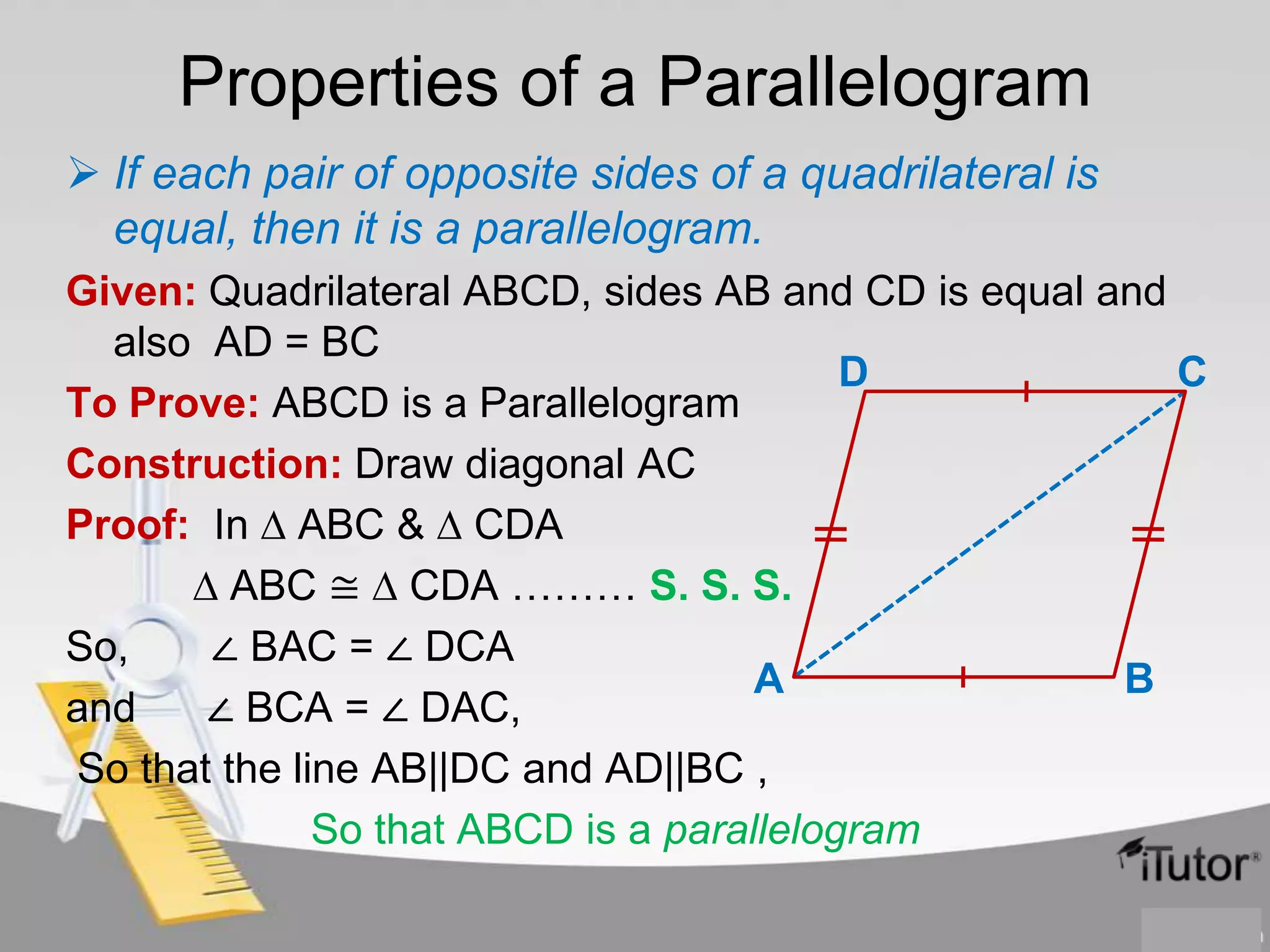 Properties of a Parallelogram
 If each pair of opposite sides of a quadrilateral is
equal, then it is a parallelogram.
Given: Quadrilateral ABCD, sides AB and CD is equal and
also AD = BC
D
C
To Prove: ABCD is a Parallelogram
Construction: Draw diagonal AC
Proof: In ∆ ABC & ∆ CDA
∆ ABC ≅ ∆ CDA ……… S. S. S.
So,
∠ BAC = ∠ DCA
A
B
and
∠ BCA = ∠ DAC,
So that the line AB||DC and AD||BC ,
So that ABCD is a parallelogram

 