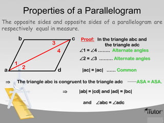 Properties of a Parallelogram
The opposite sides and opposite sides of a parallelogram are
respectively equal in measure.
b

c

3
4

1
a

Proof: In the triangle abc and
the triangle adc
1 = 4 …….. Alternate angles
2 = 3 ……… Alternate angles

2

d

|ac| = |ac| …… Common

The triangle abc is congruent to the triangle adc


………ASA

|ab| = |cd| and |ad| = |bc|
and abc = adc

= ASA.

 