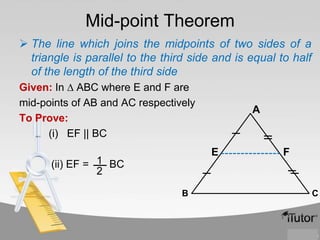 Mid-point Theorem
 The line which joins the midpoints of two sides of a
triangle is parallel to the third side and is equal to half
of the length of the third side
Given: In ∆ ABC where E and F are
mid-points of AB and AC respectively
To Prove:
(i) EF || BC

A

E

(ii) EF = 1 BC
2
B

F

C

 