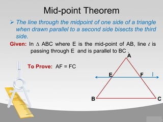 Mid-point Theorem
 The line through the midpoint of one side of a triangle
when drawn parallel to a second side bisects the third
side.
Given: In ∆ ABC where E is the mid-point of AB, line l is
passing through E and is parallel to BC .
A
To Prove: AF = FC
E

B

F

l

C

 