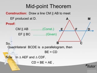 Mid-point Theorem
Construction: Draw a line CM || AB to meet
EF produced at D.

A

M

Proof:
CM || AB ………..(Const.)

E

F

D

EF || BC …………(Given)
B
So,
Quadrilateral BCDE is a parallelogram, then
BE = CD
Now

In ∆ AEF and ∆ CDF.
CD = BE = AE ,

C

 