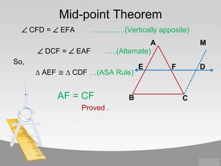 Mid-point Theorem
 CFD =  EFA

…………..(Vertically apposite)

 DCF =  EAF

A
…..(Alternate)

So,
∆ AEF ≅ ∆ CDF …(ASA Rule)

AF = CF
Proved .

B

E

M
F

D

C

 