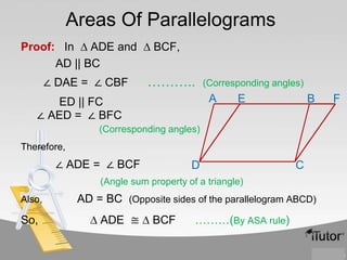 Areas Of Parallelograms
Proof: In ∆ ADE and ∆ BCF,
AD || BC
∠ DAE = ∠ CBF

………..

(Corresponding angles)

A

ED || FC
∠ AED = ∠ BFC

E

B

(Corresponding angles)
Therefore,

∠ ADE = ∠ BCF

D

C

(Angle sum property of a triangle)
Also,

So,

AD = BC (Opposite sides of the parallelogram ABCD)
∆ ADE ≅ ∆ BCF

………(By ASA rule)

F

 