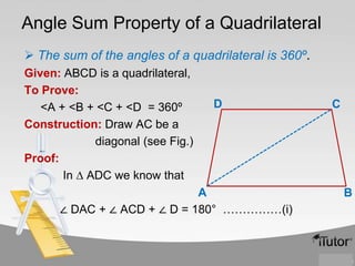 Angle Sum Property of a Quadrilateral
 The sum of the angles of a quadrilateral is 360º.
Given: ABCD is a quadrilateral,
To Prove:
<A + <B + <C + <D = 360º
Construction: Draw AC be a
diagonal (see Fig.)
Proof:
In ∆ ADC we know that

D

A
∠ DAC + ∠ ACD + ∠ D = 180° ……………(i)

C

B

 