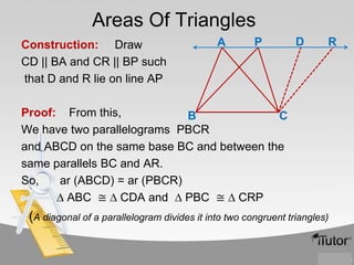 Areas Of Triangles
Construction: Draw
CD || BA and CR || BP such
that D and R lie on line AP

A

P

D

R

Proof: From this,
B
C
We have two parallelograms PBCR
and ABCD on the same base BC and between the
same parallels BC and AR.
So,
ar (ABCD) = ar (PBCR)
∆ ABC ≅ ∆ CDA and ∆ PBC ≅ ∆ CRP

(A diagonal of a parallelogram divides it into two congruent triangles)

 