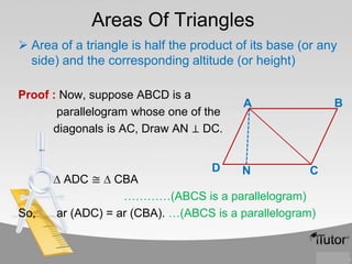 Areas Of Triangles
 Area of a triangle is half the product of its base (or any
side) and the corresponding altitude (or height)
Proof : Now, suppose ABCD is a
parallelogram whose one of the
diagonals is AC, Draw AN ⊥ DC.
D

So,

B

A

N

C

∆ ADC ≅ ∆ CBA
…………(ABCS is a parallelogram)
ar (ADC) = ar (CBA). …(ABCS is a parallelogram)

 