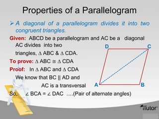 Properties of a Parallelogram
 A diagonal of a parallelogram divides it into two
congruent triangles.
Given: ABCD be a parallelogram and AC be a diagonal
AC divides into two
D
C
triangles, ∆ ABC & ∆ CDA.
To prove: ∆ ABC ≅ ∆ CDA

Proof: In ∆ ABC and ∆ CDA
We know that BC || AD and
AC is a transversal

So,

A

∠ BCA = ∠ DAC ….(Pair of alternate angles)

B

 