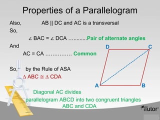 Properties of a Parallelogram
Also,
So,

AB || DC and AC is a transversal
∠ BAC = ∠ DCA ….........Pair of alternate angles

And

D

C

AC = CA …………… Common

So,

by the Rule of ASA
∆ ABC ≅ ∆ CDA
A
Diagonal AC divides
parallelogram ABCD into two congruent triangles
ABC and CDA

B

 