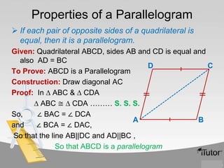 Properties of a Parallelogram
 If each pair of opposite sides of a quadrilateral is
equal, then it is a parallelogram.
Given: Quadrilateral ABCD, sides AB and CD is equal and
also AD = BC
D
C
To Prove: ABCD is a Parallelogram
Construction: Draw diagonal AC
Proof: In ∆ ABC & ∆ CDA
∆ ABC ≅ ∆ CDA ……… S. S. S.
So,
∠ BAC = ∠ DCA
A
B
and
∠ BCA = ∠ DAC,
So that the line AB||DC and AD||BC ,
So that ABCD is a parallelogram

 