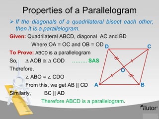 Properties of a Parallelogram
 If the diagonals of a quadrilateral bisect each other,
then it is a parallelogram.
Given: Quadrilateral ABCD, diagonal AC and BD
Where OA = OC and OB = OD D

C

To Prove: ABCD is a parallelogram
So,

∆ AOB ≅ ∆ COD

….….. SAS

Therefore,

O

∠ ABO = ∠ CDO
From this, we get AB || CD

Similarly,

A

BC || AD
Therefore ABCD is a parallelogram.

B

 