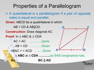 Properties of a Parallelogram
 A quadrilateral is a parallelogram if a pair of opposite
sides is equal and parallel.
Given: ABCD be a quadrilateral in which
AB = CD & AB||CD.

D

C

Construction: Draw diagonal AC
Proof: In ∆ ABC & ∆ CDA

AC = AC

…………same

AB = CD …………Given
<BAC = < ACD …..…Given

A

B

∆ ABC ≅ ∆ CDA ………..by SAS congruence rule.
So,

BC || AD

 