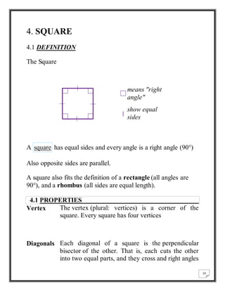 10 
4. SQUARE 
4.1 DEFINITION 
The Square 
means "right 
angle" 
show equal 
sides 
A square has equal sides and every angle is a right angle (90°) 
Also opposite sides are parallel. 
A square also fits the definition of a rectangle (all angles are 
90°), and a rhombus (all sides are equal length). 
4.1 PROPERTIES 
Vertex The vertex (plural: vertices) is a corner of the 
square. Every square has four vertices 
Diagonals Each diagonal of a square is the perpendicular 
bisector of the other. That is, each cuts the other 
into two equal parts, and they cross and right angles 
 