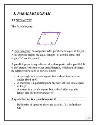 12 
5. PARALLELOGRAM 
5.1 DEFINITION 
The Parallelogram 
A parallelogram has opposite sides parallel and equal in length. 
Also opposite angles are equal (angles "a" are the same, and 
angles "b" are the same). . 
A parallelogram is a quadrilateral with opposite sides parallel. It 
is the "parent" of some other quadrilaterals, which are obtained 
by adding restrictions of various kinds: 
 A rectangle is a parallelogram but with all four interior 
angles fixed at 90° 
 A rhombus is a parallelogram but with all four sides equal 
in length 
 A square is a parallelogram but with all sides equal in 
length and all interior angles 90° 
A quadrilateral is a parallelogram if: 
1. Both pairs of opposite sides are parallel. (By definition). 
Or: 
 