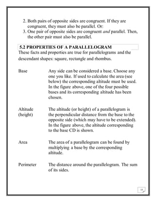 13 
2. Both pairs of opposite sides are congruent. If they are 
congruent, they must also be parallel. Or: 
3. One pair of opposite sides are congruent and parallel. Then, 
the other pair must also be parallel. 
5.2 PROPERTIES OF A PARALLELOGRAM 
These facts and properties are true for parallelograms and the 
descendant shapes: square, rectangle and rhombus. 
Base Any side can be considered a base. Choose any 
one you like. If used to calculate the area (see 
below) the corresponding altitude must be used. 
In the figure above, one of the four possible 
bases and its corresponding altitude has been 
chosen. 
Altitude 
(height) 
The altitude (or height) of a parallelogram is 
the perpendicular distance from the base to the 
opposite side (which may have to be extended). 
In the figure above, the altitude corresponding 
to the base CD is shown. 
Area The area of a parallelogram can be found by 
multiplying a base by the corresponding 
altitude. 
Perimeter The distance around the parallelogram. The sum 
of its sides. 
 