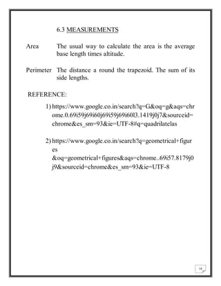 16 
6.3 MEASUREMENTS 
Area The usual way to calculate the area is the average 
base length times altitude. 
Perimeter The distance a round the trapezoid. The sum of its 
side lengths. 
REFERENCE: 
1) https://www.google.co.in/search?q=G&oq=g&aqs=chr 
ome.0.69i59j69i60j69i59j69i60l3.1419j0j7&sourceid= 
chrome&es_sm=93&ie=UTF-8#q=quadrilatelas 
2) https://www.google.co.in/search?q=geometrical+figur 
es 
&oq=geometrical+figures&aqs=chrome..69i57.8179j0 
j9&sourceid=chrome&es_sm=93&ie=UTF-8 
