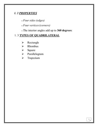 5 
1. 2 PROPERTIES 
 Four sides (edges) 
 Four vertices (corners) 
 The interior angles add up to 360 degrees: 
1. 3 TYPES OF QUADRILATERAL 
 Rectangle 
 Rhombus 
 Square 
 Parallelogram 
 Trapezium 
 