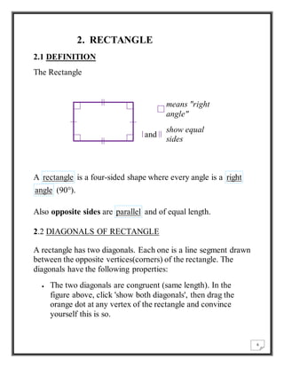 6 
2. RECTANGLE 
2.1 DEFINITION 
The Rectangle 
means "right 
angle" 
and 
show equal 
sides 
A rectangle is a four-sided shape where every angle is a right 
angle (90°). 
Also opposite sides are parallel and of equal length. 
2.2 DIAGONALS OF RECTANGLE 
A rectangle has two diagonals. Each one is a line segment drawn 
between the opposite vertices(corners) of the rectangle. The 
diagonals have the following properties: 
 The two diagonals are congruent (same length). In the 
figure above, click 'show both diagonals', then drag the 
orange dot at any vertex of the rectangle and convince 
yourself this is so. 
 