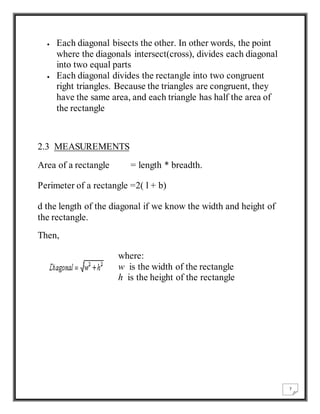 7 
 Each diagonal bisects the other. In other words, the point 
where the diagonals intersect(cross), divides each diagonal 
into two equal parts 
 Each diagonal divides the rectangle into two congruent 
right triangles. Because the triangles are congruent, they 
have the same area, and each triangle has half the area of 
the rectangle 
2.3 MEASUREMENTS 
Area of a rectangle = length * breadth. 
Perimeter of a rectangle =2( l + b) 
d the length of the diagonal if we know the width and height of 
the rectangle. 
Then, 
where: 
w is the width of the rectangle 
h is the height of the rectangle 
 