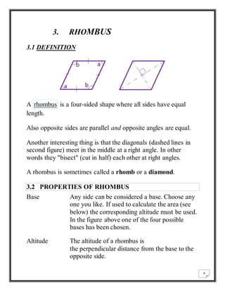 8 
3. RHOMBUS 
3.1 DEFINITION 
A rhombus is a four-sided shape where all sides have equal 
length. 
Also opposite sides are parallel and opposite angles are equal. 
Another interesting thing is that the diagonals (dashed lines in 
second figure) meet in the middle at a right angle. In other 
words they "bisect" (cut in half) each other at right angles. 
A rhombus is sometimes called a rhomb or a diamond. 
3.2 PROPERTIES OF RHOMBUS 
Base Any side can be considered a base. Choose any 
one you like. If used to calculate the area (see 
below) the corresponding altitude must be used. 
In the figure above one of the four possible 
bases has been chosen. 
Altitude The altitude of a rhombus is 
the perpendicular distance from the base to the 
opposite side. 
 