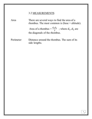 9 
3.2 MEASUREMENTS 
Area There are several ways to find the area of a 
rhombus. The most common is (base × altitude). 
Area of a rhombus = 
푑1푑2 
2 
; where 푑1 , 푑2 are 
the diagonals of the rhombus. 
Perimeter Distance around the rhombus. The sum of its 
side lengths. 
 
