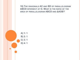 10) THE DIAGONALS AC AND BD OF PARALLELOGRAM 
ABCD INTERSECT AT O. WHAT IS THE RATIO OF THE 
AREA OF PARALLELOGRAM ABCD AND ΔAOB? 
A) 1: 1 
B) 2: 1 
C) 3: 1 
D) 4: 1 
 