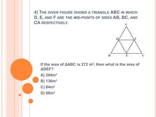 4) THE GIVEN FIGURE SHOWS A TRIANGLE ABC IN WHICH 
D, E, AND F ARE THE MID-POINTS OF SIDES AB, BC, AND 
CA RESPECTIVELY. 
If the area of ΔABC is 272 m2, then what is the area of 
ΔDEF? 
A) 204m² 
B) 136m² 
C) 84m² 
D) 68m² 
 
