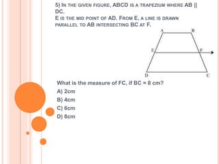5) IN THE GIVEN FIGURE, ABCD IS A TRAPEZIUM WHERE AB || 
DC. 
E IS THE MID POINT OF AD. FROM E, A LINE IS DRAWN 
PARALLEL TO AB INTERSECTING BC AT F. 
What is the measure of FC, if BC = 8 cm? 
A) 2cm 
B) 4cm 
C) 6cm 
D) 8cm 
 