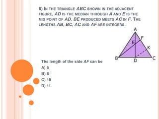 6) IN THE TRIANGLE ABC SHOWN IN THE ADJACENT 
FIGURE, AD IS THE MEDIAN THROUGH A AND E IS THE 
MID POINT OF AD. BE PRODUCED MEETS AC IN F. THE 
LENGTHS AB, BC, AC AND AF ARE INTEGERS. 
The length of the side AF can be 
A) 6 
B) 8 
C) 10 
D) 11 
 