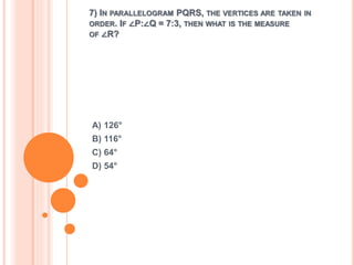 7) IN PARALLELOGRAM PQRS, THE VERTICES ARE TAKEN IN 
ORDER. IF ∠P:∠Q = 7:3, THEN WHAT IS THE MEASURE 
OF ∠R? 
A) 126° 
B) 116° 
C) 64° 
D) 54° 
 
