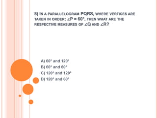 8) IN A PARALLELOGRAM PQRS, WHERE VERTICES ARE 
TAKEN IN ORDER; ∠P = 60°, THEN WHAT ARE THE 
RESPECTIVE MEASURES OF ∠Q AND ∠R? 
A) 60° and 120° 
B) 60° and 60° 
C) 120° and 120° 
D) 120° and 60° 
 