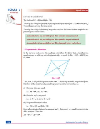 Mathematics Secondary Course336
Notes
MODULE - 3
Geometry
Quadrilaterals
So, what do you observe?
We find that RO = PO and OS = OQ
Youmayalsoverifythispropertybytakinganotherpairoftrianglesi.e.ΔPOSandΔROQ
Youwillagainarriveatthesameresult.
Youmayalsoverifythefollowingpropertieswhicharetheconverseofthepropertiesofa
parallelogramverifiedearlier.
A quadrilateral is a parallelogram if its opposite sides are equal.
A quadrilateral is a parallelogram if its opposite angles are equal.
Aquadrilateral is a parallelogram if its diagonals bisect each other.
2. Properties of a Rhombus
In the previous section we have defined a rhombus. We know that a rhombus is a
parallelogram in which a pair of adjacent sides is equal. In Fig. 13.15, ABCD is a
rhombus.
Fig. 13.15
Thus,ABCD is a parallelogram withAB = BC. Since every rhombus is a parallelogram,
therefore all the properties of a parallelogram are also true for rhombus, i.e.
(i) Opposite sides are equal,
i.e., AB = DC and AD = BC
(ii) Opposite angles are equal,
i.e., ∠ A = ∠ C and ∠ B = ∠ D
(iii) Diagonalsbisecteachother
i.e., AO = OC and DO = OB
Sinceadjacentsidesofarhombusareequalandbythepropertyofaparallelogramopposite
sides are equal. Therefore,
AB = BC = CD = DA
 