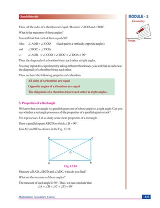Mathematics Secondary Course 337
Quadrilaterals
Notes
MODULE - 3
Geometry
Thus, all the sides of a rhombus are equal. Measure ∠AOD and ∠BOC.
What is the measures of these angles?
Youwillfindthateachofthemequals90°
Also ∠ AOB = ∠ COD (Eachpairisaverticallyoppositeangles)
and ∠ BOC = ∠ DOA
∴ ∠ AOB = ∠ COD = ∠ BOC = ∠ DOA = 90°
Thus, the diagonals of a rhombus bisect each other at right angles.
Youmayrepeatthisexperimentbytakingdifferentrhombuses,youwillfindineachcase,
the diagonals of a rhombus bisect each other.
Thus,wehavethefollowingpropertiesofarhombus.
All sides of a rhombus are equal
Opposite angles of a rhombus are equal
The diagonals of a rhombus bisect each other at right angles.
3. Properties of a Rectangle
Weknowthatarectangleisaparallelogramoneofwhoseanglesisarightangle.Canyou
say whether a rectangle possesses all the properties of a parallelogram or not?
Yes it possesses. Let us study some more properties of a rectangle.
Draw a parallelogramABCD in which ∠ B = 90°.
JoinAC and BD as shown in the Fig. 13.16
Fig. 13.16
Measure ∠BAD, ∠BCD and ∠ADC, what do you find?
What are the measures of these angles?
The measure of each angle is 90°. Thus, we can conclude that
∠A = ∠B = ∠C = ∠D = 90o
 