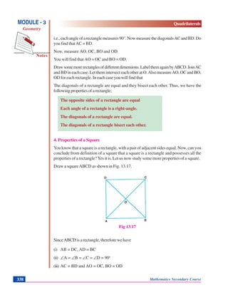 Mathematics Secondary Course338
Notes
MODULE - 3
Geometry
Quadrilaterals
i.e., each angle of a rectangle measures 90°. Now measure the diagonalsAC and BD. Do
you find thatAC = BD.
Now, measure AO, OC, BO and OD.
You will find thatAO = OC and BO = OD.
Drawsomemorerectanglesofdifferentdimensions.LabelthemagainbyABCD.JoinAC
and BD in each case. Let them intersect each other at O.Also measureAO, OC and BO,
OD for each rectangle. In each case you will find that
The diagonals of a rectangle are equal and they bisect each other. Thus, we have the
followingpropertiesofarectangle;
The opposite sides of a rectangle are equal
Each angle of a rectangle is a right-angle.
The diagonals of a rectangle are equal.
The diagonals of a rectangle bisect each other.
4. Properties of a Square
You know that a square is a rectangle, with a pair of adjacent sides equal. Now, can you
conclude from definition of a square that a square is a rectangle and possesses all the
properties of a rectangle?Yes it is. Let us now study some more properties of a square.
Draw a squareABCD as shown in Fig. 13.17.
Fig 13.17
SinceABCD is a rectangle, therefore we have
(i) AB = DC, AD = BC
(ii) ∠A = ∠B = ∠C = ∠D = 90o
(iii) AC = BD and AO = OC, BO = OD
 