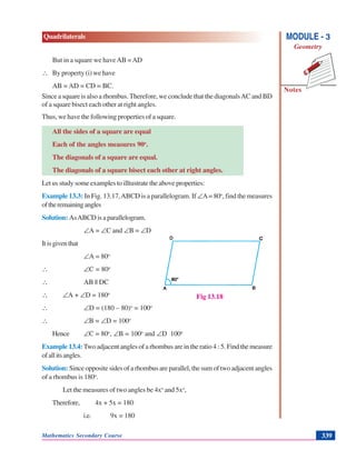 Mathematics Secondary Course 339
Quadrilaterals
Notes
MODULE - 3
Geometry
But in a square we haveAB =AD
∴ By property (i) we have
AB = AD = CD = BC.
Since a square is also a rhombus.Therefore, we conclude that the diagonalsAC and BD
of a square bisect each other at right angles.
Thus, we have the following properties of a square.
All the sides of a square are equal
Each of the angles measures 90o
.
The diagonals of a square are equal.
The diagonals of a square bisect each other at right angles.
Let us study some examples to illtustrate the above properties:
Example 13.3: In Fig. 13.17,ABCD is a parallelogram. If ∠A= 80o
, find the measures
oftheremainingangles
Solution: AsABCDisaparallelogram.
∠A = ∠C and ∠B = ∠D
Itisgiventhat
∠A = 80o
∴ ∠C = 80o
∴ AB || DC
∴ ∠A + ∠D = 180o
∴ ∠D = (180 – 80)o
= 100o
∴ ∠B = ∠D = 100o
Hence ∠C = 80o
, ∠B = 100o
and ∠D 100o
Example 13.4:Two adjacent angles of a rhombus are in the ratio 4 : 5. Find the measure
ofallitsangles.
Solution: Since opposite sides of a rhombus are parallel, the sum of two adjacent angles
of a rhombus is 180o
.
Let the measures of two angles be 4xo
and 5xo
,
Therefore, 4x + 5x = 180
i.e. 9x = 180
Fig 13.18
 