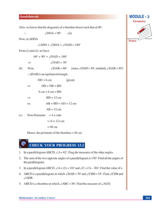 Mathematics Secondary Course 341
Quadrilaterals
Notes
MODULE - 3
Geometry
Also, we know that the diagonals of a rhombus bisect each that at 90o
.
∴ ∠DOA = 90o
...(ii)
Now, in ΔDOA
∠ADO + ∠DOA + ∠OAD = 180o
From (i) and (ii), we have
60o
+ 90o
+ ∠OAD = 180o
⇒ ∠OAD = 30o
(b) Now, ∠DAB = 60o
[since∠OAD=30o
,similarly∠OAB=30o
]
∴ΔDAB is an equilateral triangle.
OD = 6 cm [given]
⇒ OD + OB = BD
6 cm + 6 cm = BD
⇒ BD = 12 cm
so, AB = BD = AD = 12 cm
AB = 12 cm
(c) Now Perimeter = 4 × side
= (4 × 12) cm
= 48 cm
Hence, the perimeter of the rhombus = 48 cm.
CHECK YOUR PROGRESS 13.2
1. In a parallelogramABCD, ∠A= 62o
. Fing the measures of the other angles.
2. The sum of the two opposite angles of a parallelogram is 150o
. Find all the angles of
theparallelogram.
3. In a parallelogramABCD, ∠A= (2x + 10)o
and ∠C = (3x – 20)o
. Find the value of x.
4. ABCD is a parallelogram in which ∠DAB = 70o
and ∠CBD = 55o
. Find ∠CDBand
∠ADB.
5. ABCD is a rhombus in which ∠ABC = 58o
. Find the measure of ∠ACD.
 