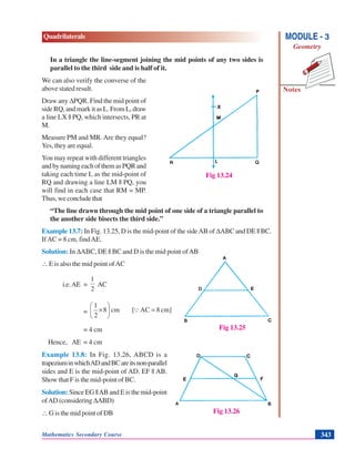 Mathematics Secondary Course 343
Quadrilaterals
Notes
MODULE - 3
Geometry
In a triangle the line-segment joining the mid points of any two sides is
parallel to the third side and is half of it.
We can also verify the converse of the
above stated result.
Draw any ΔPQR. Find the mid point of
side RQ, and mark it as L. From L, draw
a line LX || PQ, which intersects, PR at
M.
Measure PM and MR. Are they equal?
Yes, they are equal.
You may repeat with different triangles
andbynamingeachofthemasPQRand
taking each time L as the mid-point of
RQ and drawing a line LM || PQ, you
will find in each case that RM = MP.
Thus, we conclude that
“The line drawn through the mid point of one side of a triangle parallel to
the another side bisects the third side.”
Example 13.7: In Fig. 13.25, D is the mid-point of the sideAB of ΔABC and DE || BC.
IfAC = 8 cm, findAE.
Solution: In ΔABC, DE || BC and D is the mid point ofAB
∴ E is also the mid point ofAC
i.e.AE =
2
1
AC
= cm]8AC[cm8
2
1
=⎟
⎠
⎞
⎜
⎝
⎛
× Q
= 4 cm
Hence, AE = 4 cm
Example 13.8: In Fig. 13.26, ABCD is a
trapeziuminwhichADandBCareitsnon-parallel
sides and E is the mid-point of AD. EF || AB.
Show that F is the mid-point of BC.
Solution: Since EG ||AB and E is the mid-point
ofAD(considering ΔABD)
∴ G is the mid point of DB
Fig 13.24
Fig 13.25
Fig 13.26
 