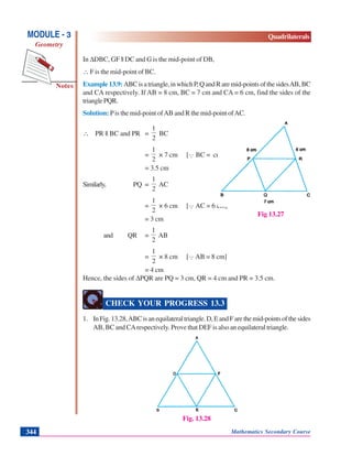 Mathematics Secondary Course344
Notes
MODULE - 3
Geometry
Quadrilaterals
In ΔDBC, GF || DC and G is the mid-point of DB,
∴ F is the mid-point of BC.
Example13.9: ABCisatriangle,inwhichP,QandRaremid-pointsofthesidesAB,BC
and CA respectively. If AB = 8 cm, BC = 7 cm and CA = 6 cm, find the sides of the
trianglePQR.
Solution: Pis the mid-point ofAB and R the mid-point ofAC.
∴ PR || BC and PR =
2
1
BC
=
2
1
× 7 cm [Q BC = cm]
= 3.5 cm
Similarly, PQ =
2
1
AC
=
2
1
× 6 cm [Q AC = 6 cm]
= 3 cm
and QR =
2
1
AB
=
2
1
× 8 cm [Q AB = 8 cm]
= 4 cm
Hence, the sides of ΔPQR are PQ = 3 cm, QR = 4 cm and PR = 3.5 cm.
CHECK YOUR PROGRESS 13.3
1. InFig.13.28,ABCisanequilateraltriangle.D,EandFarethemid-pointsofthesides
AB, BC and CArespectively. Prove that DEF is also an equilateral triangle.
Fig. 13.28
Fig 13.27
 