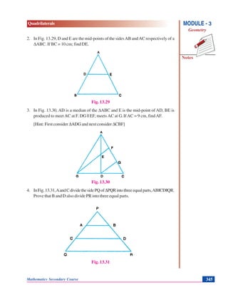 Mathematics Secondary Course 345
Quadrilaterals
Notes
MODULE - 3
Geometry
2. In Fig. 13.29, D and E are the mid-points of the sidesAB andAC respectively of a
ΔABC. If BC = 10 cm; find DE.
Fig. 13.29
3. In Fig. 13.30, AD is a median of the ΔABC and E is the mid-point of AD, BE is
produced to meet AC at F. DG || EF, meets AC at G. If AC = 9 cm, find AF.
[Hint: First consider ΔADG and next consider ΔCBF]
Fig. 13.30
4. InFig.13.31,AandCdividethesidePQofΔPQRintothreeequalparts,AB||CD||QR.
Prove that B and D also divide PR into three equal parts.
Fig. 13.31
 