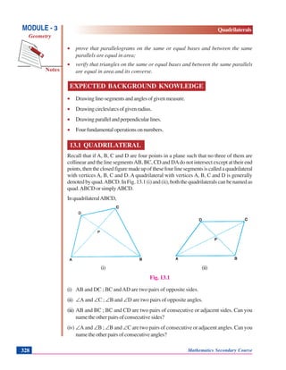 Mathematics Secondary Course328
Notes
MODULE - 3
Geometry
Quadrilaterals
• prove that parallelograms on the same or equal bases and between the same
parallels are equal in area;
• verify that triangles on the same or equal bases and between the same parallels
are equal in area and its converse.
EXPECTED BACKGROUND KNOWLEDGE
• Drawingline-segmentsandanglesofgivenmeasure.
• Drawingcircles/arcsofgivenradius.
• Drawingparallelandperpendicularlines.
• Fourfundamentaloperationsonnumbers.
13.1 QUADRILATERAL
Recall that if A, B, C and D are four points in a plane such that no three of them are
collinear and the line segmentsAB, BC, CD and DAdo not intersect except at their end
points,thentheclosedfiguremadeupofthesefourlinesegmentsiscalledaquadrilateral
with vertices A, B, C and D. A quadrilateral with vertices A, B, C and D is generally
denoted by quad.ABCD. In Fig. 13.1 (i) and (ii), both the quadrilaterals can be named as
quad.ABCD or simplyABCD.
InquadrilateralABCD,
(i) (ii)
Fig. 13.1
(i) AB and DC ; BC andAD are two pairs of opposite sides.
(ii) ∠A and ∠C ; ∠B and ∠D are two pairs of opposite angles.
(iii) AB and BC ; BC and CD are two pairs of consecutive or adjacent sides. Can you
name the other pairs of consecutive sides?
(iv) ∠A and ∠B ; ∠B and ∠C are two pairs of consecutive or adjacent angles. Can you
nametheotherpairsofconsecutiveangles?
 