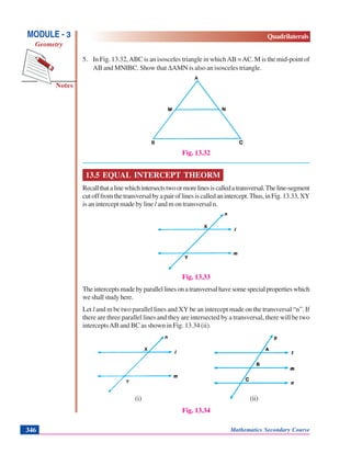 Mathematics Secondary Course346
Notes
MODULE - 3
Geometry
Quadrilaterals
5. In Fig. 13.32,ABC is an isosceles triangle in whichAB =AC. M is the mid-point of
AB and MN||BC. Show that ΔAMN is also an isosceles triangle.
Fig. 13.32
13.5 EQUAL INTERCEPT THEORM
Recallthatalinewhichintersectstwoormorelinesiscalledatransversal.Theline-segment
cutofffromthetransversalbyapairoflinesiscalledanintercept.Thus,inFig.13.33,XY
is an intercept made by line l and m on transversal n.
Fig. 13.33
Theinterceptsmadebyparallellinesonatransversalhavesomespecialpropertieswhich
weshallstudyhere.
Let l and m be two parallel lines and XY be an intercept made on the transversal “n”. If
there are three parallel lines and they are intersected by a transversal, there will be two
interceptsAB and BC as shown in Fig. 13.34 (ii).
(i) (ii)
Fig. 13.34
 