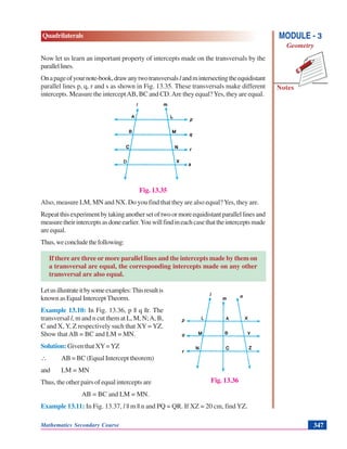 Mathematics Secondary Course 347
Quadrilaterals
Notes
MODULE - 3
Geometry
Now let us learn an important property of intercepts made on the transversals by the
parallellines.
Onapageofyournote-book,drawanytwotransversalslandmintersectingtheequidistant
parallel lines p, q, r and s as shown in Fig. 13.35. These transversals make different
intercepts. Measure the interceptAB, BC and CD.Are they equal?Yes, they are equal.
Fig. 13.35
Also, measure LM, MN and NX. Do you find that they are also equal?Yes, they are.
Repeatthisexperimentbytakinganothersetoftwoormoreequidistantparallellinesand
measuretheirinterceptsasdoneearlier.Youwillfindineachcasethattheinterceptsmade
are equal.
Thus,weconcludethefollowing:
If there are three or more parallel lines and the intercepts made by them on
a transversal are equal, the corresponding intercepts made on any other
transversal are also equal.
Letusillustrateitbysomeexamples:Thisresultis
known as Equal Intercept Theorm.
Example 13.10: In Fig. 13.36, p || q ||r. The
transversal l, m and n cut them at L, M, N;A, B,
C and X, Y, Z respectively such that XY = YZ.
Show that AB = BC and LM = MN.
Solution: Given that XY=YZ
∴ AB = BC (Equal Intercept theorem)
and LM = MN
Thus, the other pairs of equal intercepts are
AB = BC and LM = MN.
Example 13.11: In Fig. 13.37, l || m || n and PQ = QR. If XZ = 20 cm, find YZ.
Fig. 13.36
 